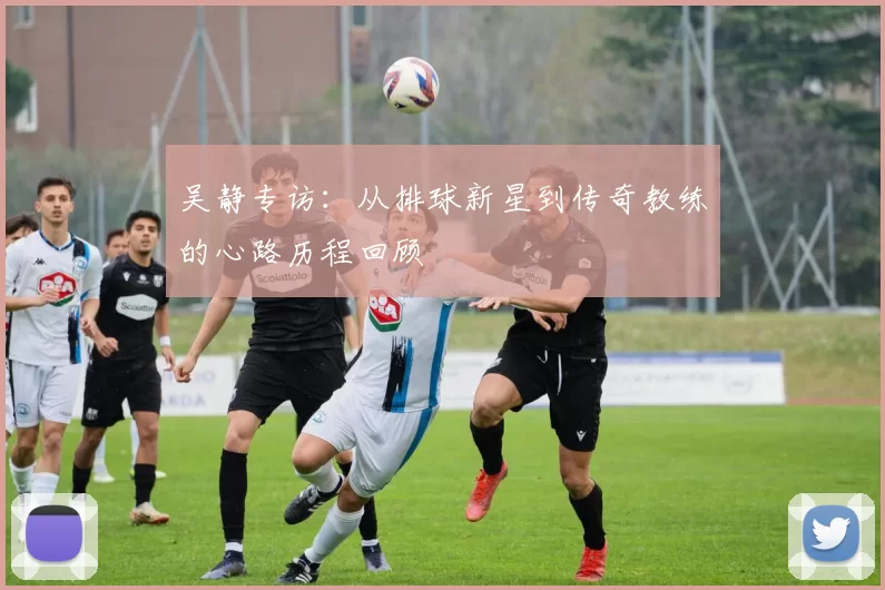 吴静专访：从排球新星到传奇教练的心路历程回顾