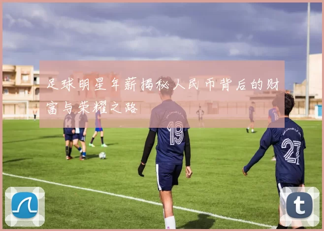 足球明星年薪揭秘人民币背后的财富与荣耀之路