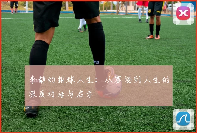 李静的排球人生：从赛场到人生的深度对话与启示