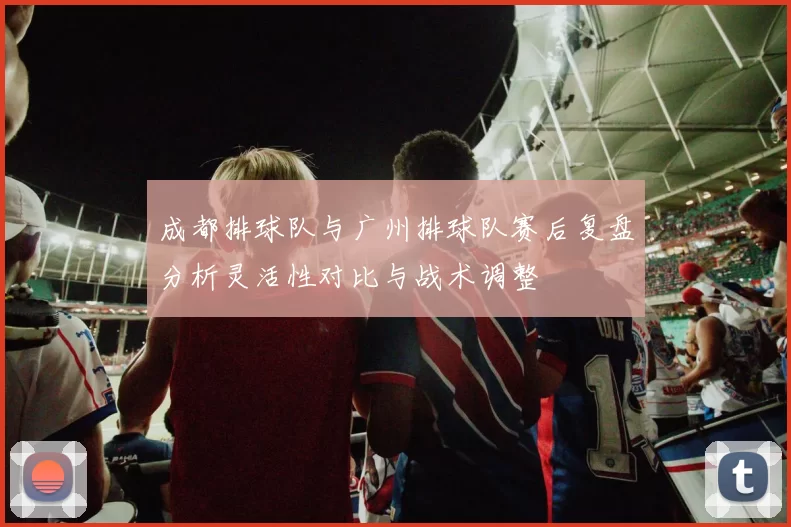 成都排球队与广州排球队赛后复盘分析灵活性对比与战术调整