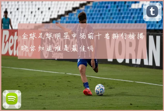 全球足球明星中场前十名排行榜揭晓你知道谁是最佳吗