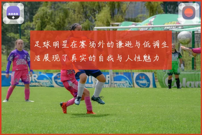 足球明星在赛场外的谦逊与低调生活展现了真实的自我与人性魅力
