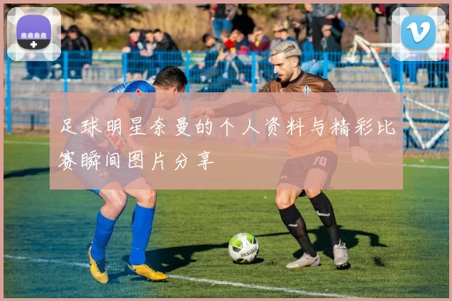 足球明星奈曼的个人资料与精彩比赛瞬间图片分享