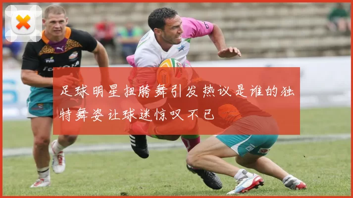 足球明星扭胯舞引发热议是谁的独特舞姿让球迷惊叹不已