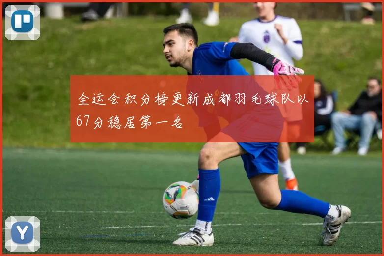 全运会积分榜更新成都羽毛球队以67分稳居第一名