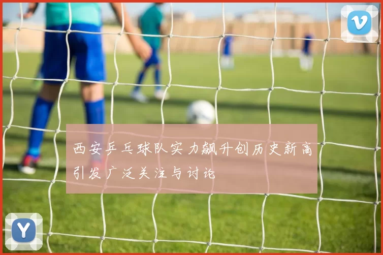 西安乒乓球队实力飙升创历史新高引发广泛关注与讨论