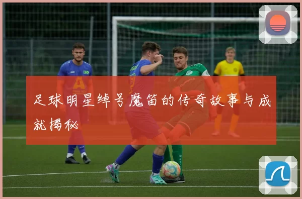 足球明星绰号魔笛的传奇故事与成就揭秘