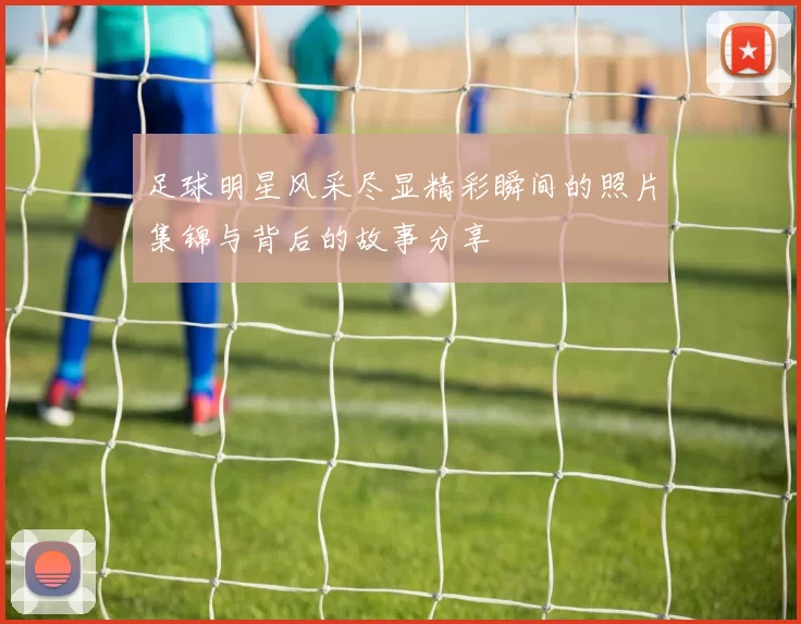 足球明星风采尽显精彩瞬间的照片集锦与背后的故事分享