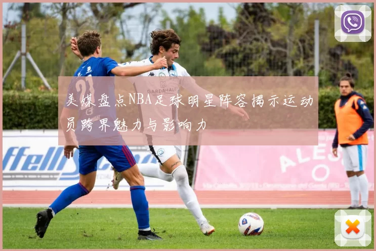 美媒盘点NBA足球明星阵容揭示运动员跨界魅力与影响力