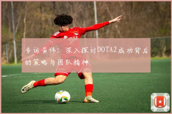 专访黄伟：深入探讨DOTA2成功背后的策略与团队精神