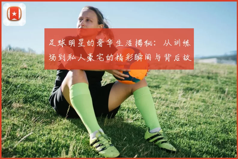 足球明星的奢华生活揭秘：从训练场到私人豪宅的精彩瞬间与背后故事