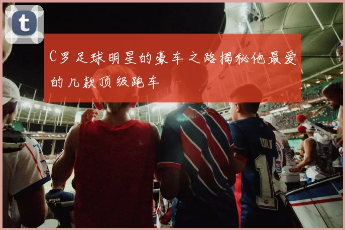C罗足球明星的豪车之路揭秘他最爱的几款顶级跑车