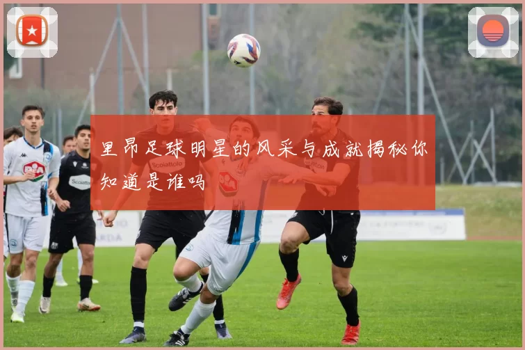里昂足球明星的风采与成就揭秘你知道是谁吗