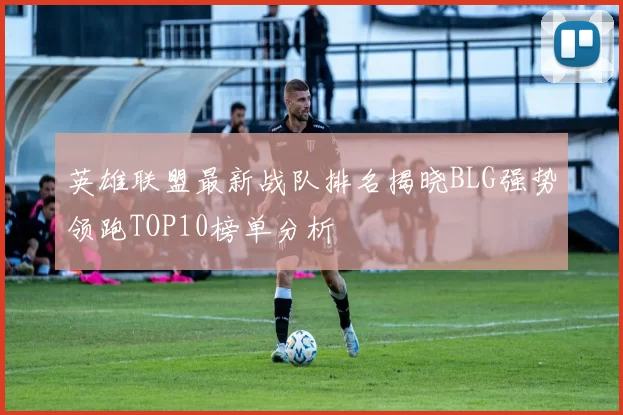 英雄联盟最新战队排名揭晓BLG强势领跑TOP10榜单分析