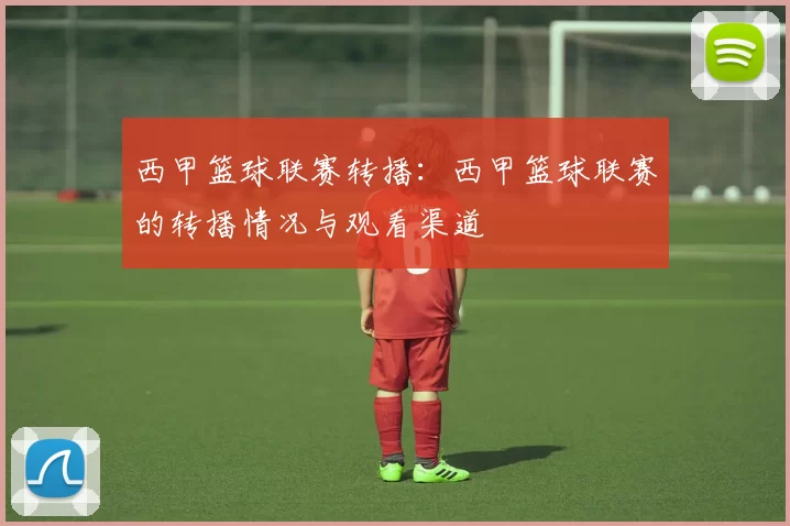 西甲篮球联赛转播：西甲篮球联赛的转播情况与观看渠道