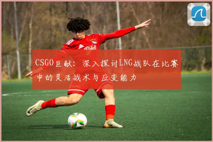 CSGO巨献：深入探讨LNG战队在比赛中的灵活战术与应变能力
