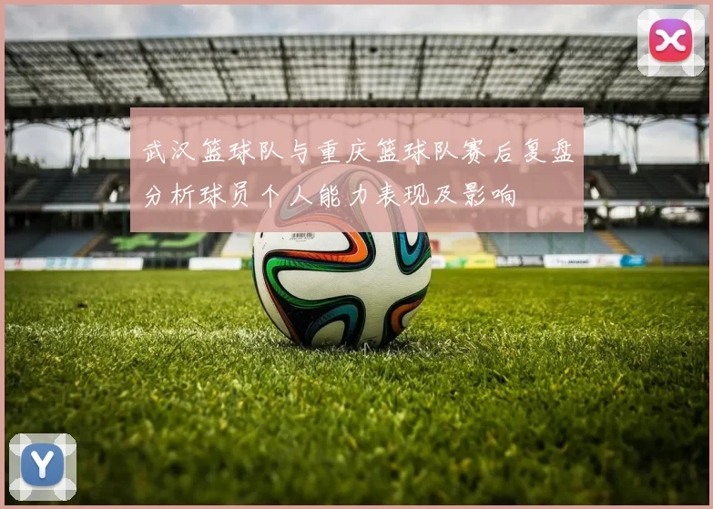 武汉篮球队与重庆篮球队赛后复盘分析球员个人能力表现及影响