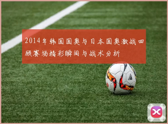 2014年韩国国奥与日本国奥激战回顾赛场精彩瞬间与战术分析
