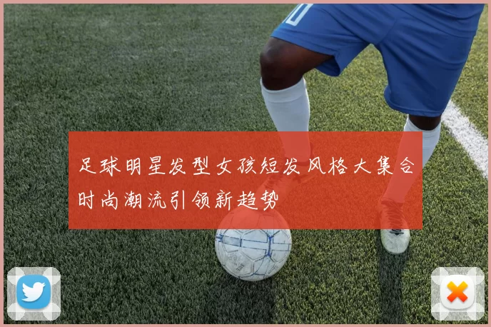 足球明星发型女孩短发风格大集合时尚潮流引领新趋势