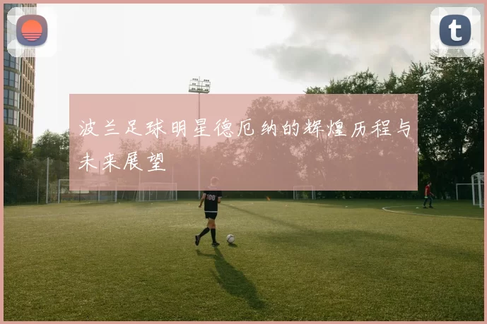 波兰足球明星德厄纳的辉煌历程与未来展望