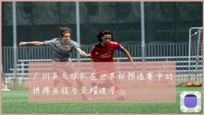 广州乒乓球队在世界杯预选赛中的拼搏历程与荣耀追寻
