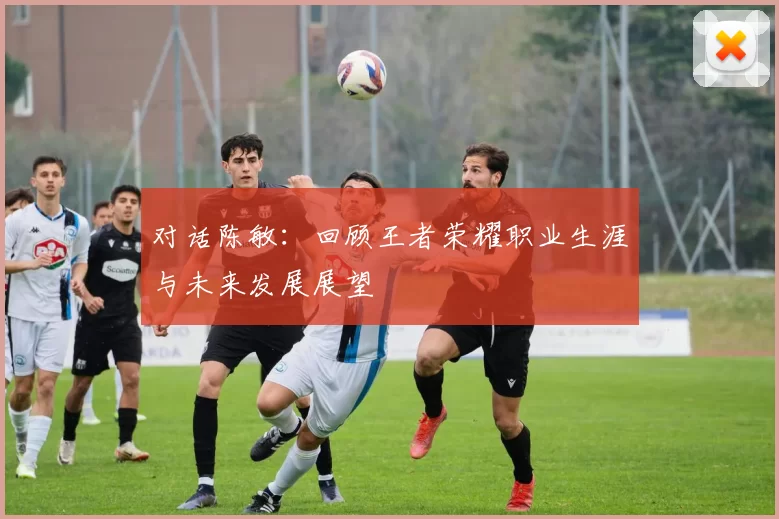 对话陈敏：回顾王者荣耀职业生涯与未来发展展望