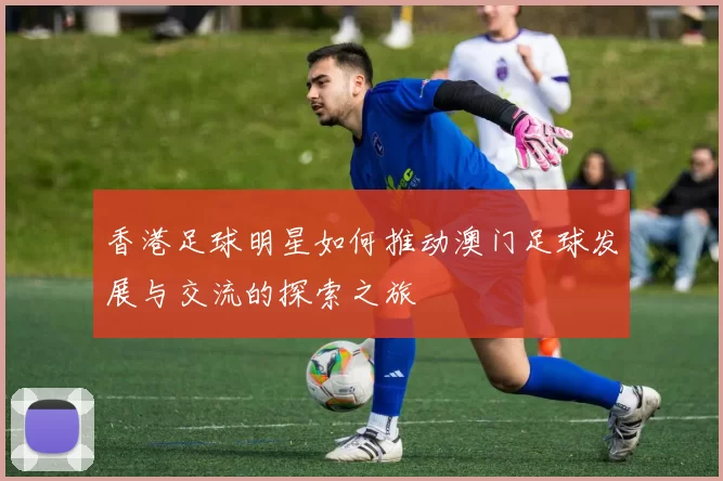 香港足球明星如何推动澳门足球发展与交流的探索之旅