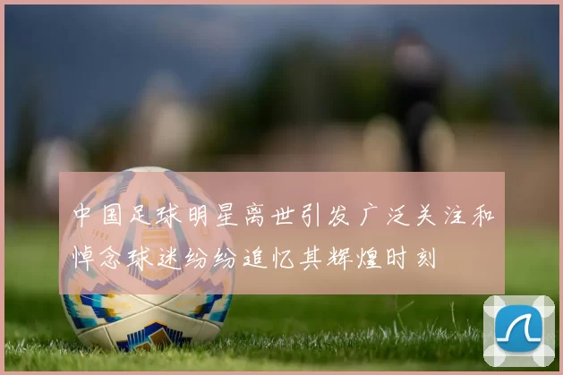 中国足球明星离世引发广泛关注和悼念球迷纷纷追忆其辉煌时刻