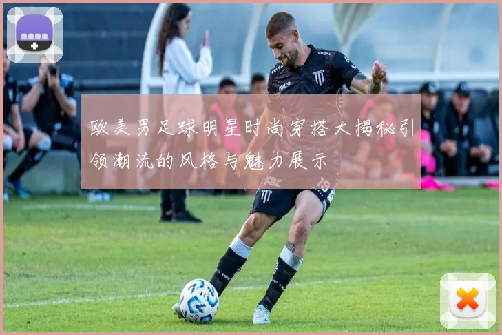 欧美男足球明星时尚穿搭大揭秘引领潮流的风格与魅力展示