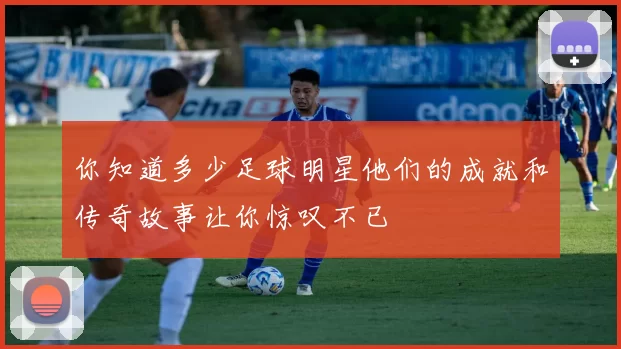 你知道多少足球明星他们的成就和传奇故事让你惊叹不已